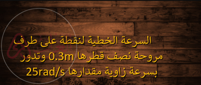 السرعة الخطية لنقطة على طرف مروحة نصف قطرها 0.3m وتدور بسرعة زاوية مقدارها 25rad/s